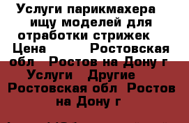 Услуги парикмахера ! ищу моделей для отработки стрижек! › Цена ­ 200 - Ростовская обл., Ростов-на-Дону г. Услуги » Другие   . Ростовская обл.,Ростов-на-Дону г.